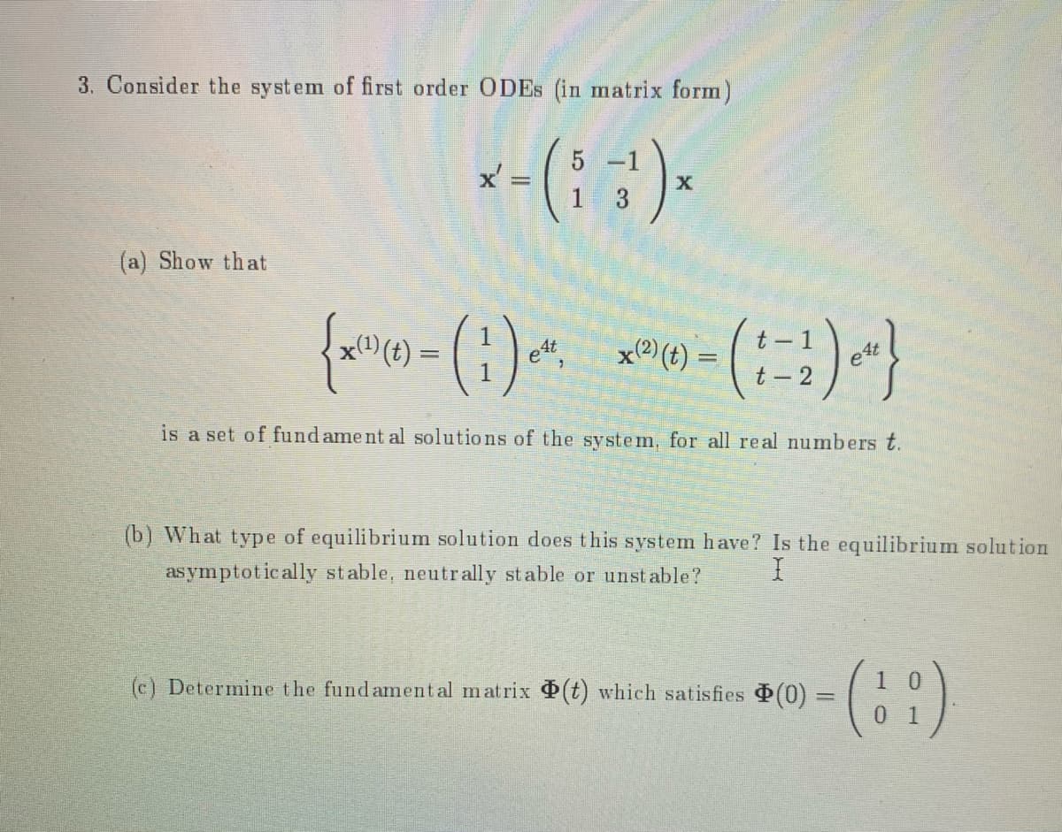 3. Consider the system of first order ODES (in matrix form)
x-(::).
3
(a) Show that
t -
x® (t) =
t –
(t) =
et
4t
- 2
is a set of fund ame nt al solutions of the system, for all real numbers t.
(b) What type of equilibrium solution does this system have? Is the equilibrium solution
as ymptotically stable, neutrally stable or unst able?
(c) Determine the fundamental matrix (t) which satisfies (0) =
1 0
%3D
01
