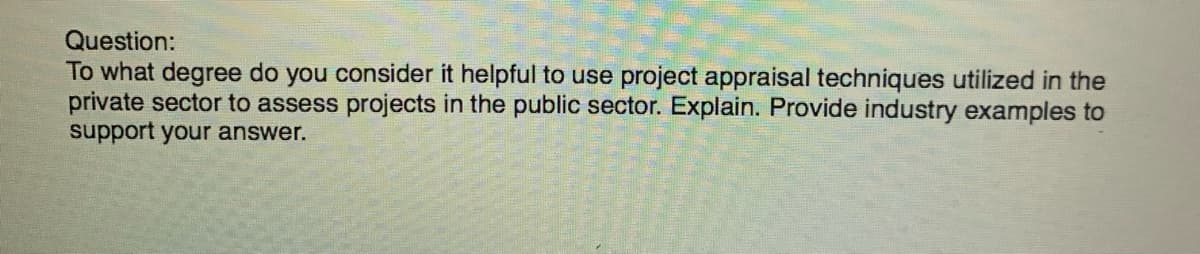 Question:
To what degree do you consider it helpful to use project appraisal techniques utilized in the
private sector to assess projects in the public sector. Explain. Provide industry examples to
support your answer.
