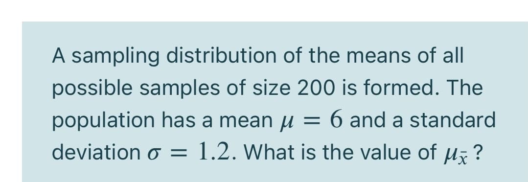 A sampling distribution of the means of all
possible samples of size 200 is formed. The
population has a mean u = 6 and a standard
deviation o = 1.2. What is the value of u ?
