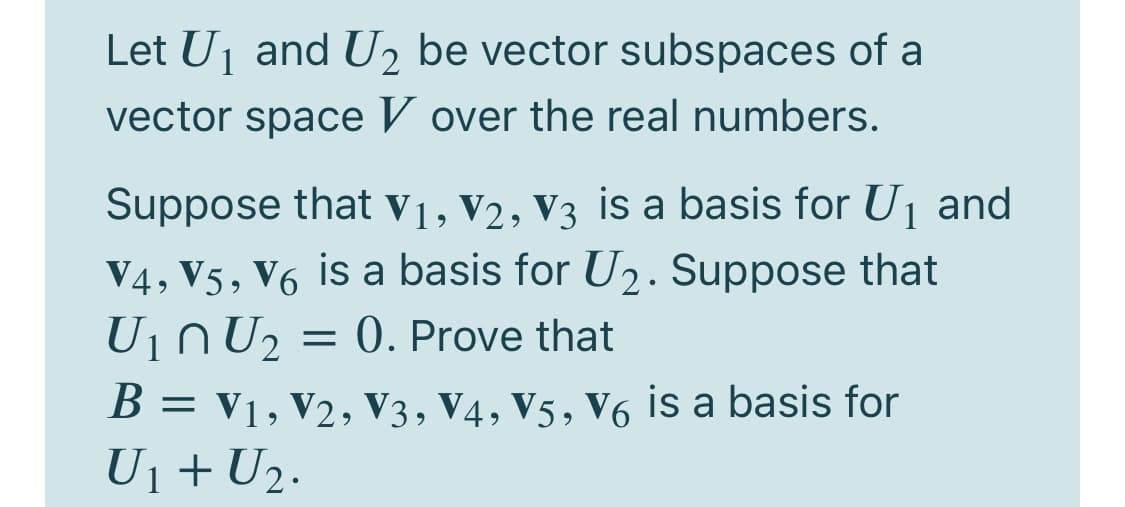 Let Uj and U2 be vector subspaces of a
vector space V over the real numbers.
Suppose that v1, V2, V3 is a basis for U1 and
V4, V5, V6 is a basis for U2. Suppose that
Uin U2 = 0. Prove that
B = v1, V2, V3, V4, V5, V6 is a basis for
U1 + U2.
