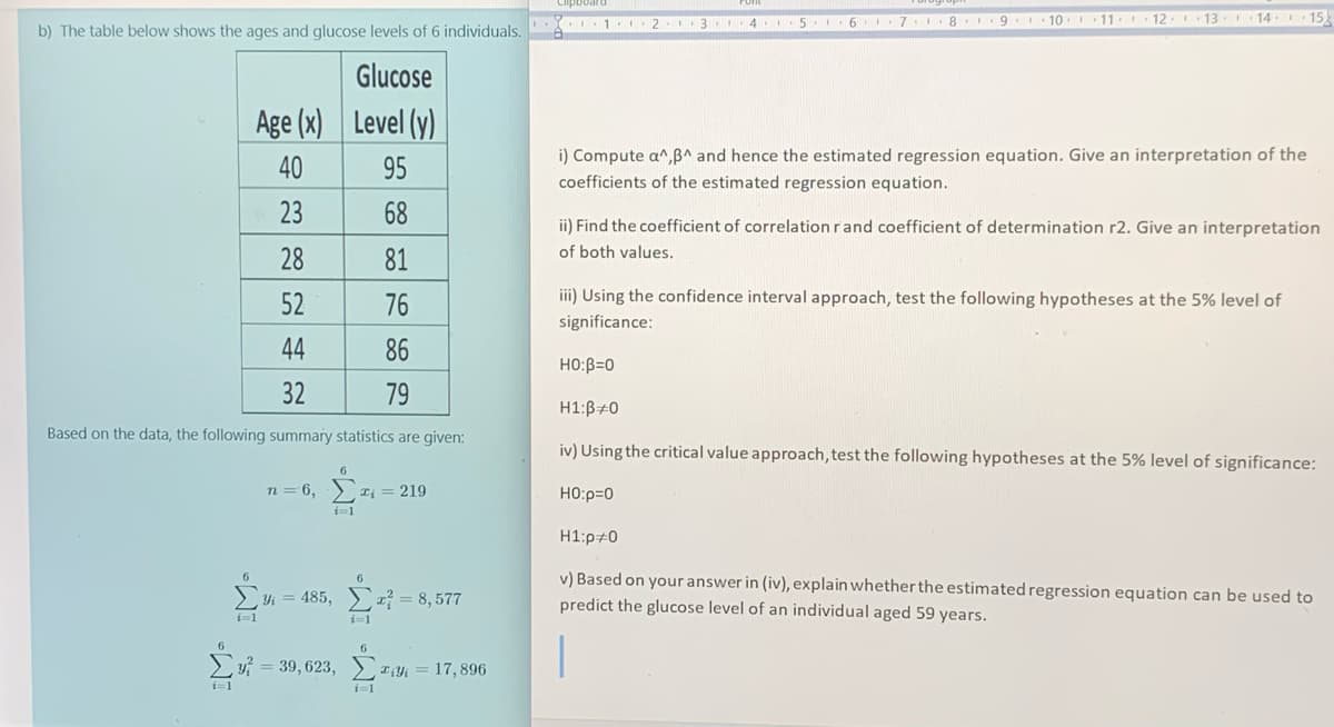 11. 12
I 13. 14
I 15.
b) The table below shows the ages and glucose levels of 6 individuals X 1. 2 3 4 5 6 7 8 9. 10.
Glucose
Age (x)
Level (y)
i) Compute a^,B^ and hence the estimated regression equation. Give an interpretation of the
40
95
coefficients of the estimated regression equation.
23
68
ii) Find the coefficient of correlation rand coefficient of determination r2. Give an interpretation
of both values.
28
81
iii) Using the confidence interval approach, test the following hypotheses at the 5% level of
52
76
significance:
44
86
HO:B=0
32
79
H1:B#0
Based on the data, the following summary statistics are given:
iv) Using the critical value approach, test the following hypotheses at the 5% level of significance:
n = 6,
2 Ti = 219
HO:p=0
H1:p#0
>Yi = 485, ) = 8,577
6.
v) Based on your answer in (iv), explain whetherthe estimated regression equation can be used to
predict the glucose level of an individual aged 59 years.
i=1
i=1
y? = 39, 623, )
T:Yi = 17, 896
i=1
i=1
