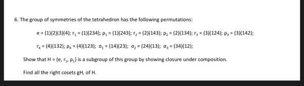 6. The group of symmetries of the tetrahedron has the following permutations:
e = (1)(2)3(4); r, = (1)(234); P, = (1)(243); r, = (2{143); P; = (2)(134); r, = (3)(124); p, = (3)(142);
= (4)(132); p. = (4(123); o, = (14)(23); o, = (24)(13); a, = (34)(12);
Show that H = {e, r,, Pa) is a subgroup of this group by showing closure under composition.
Find all the right cosets gH, of H.
