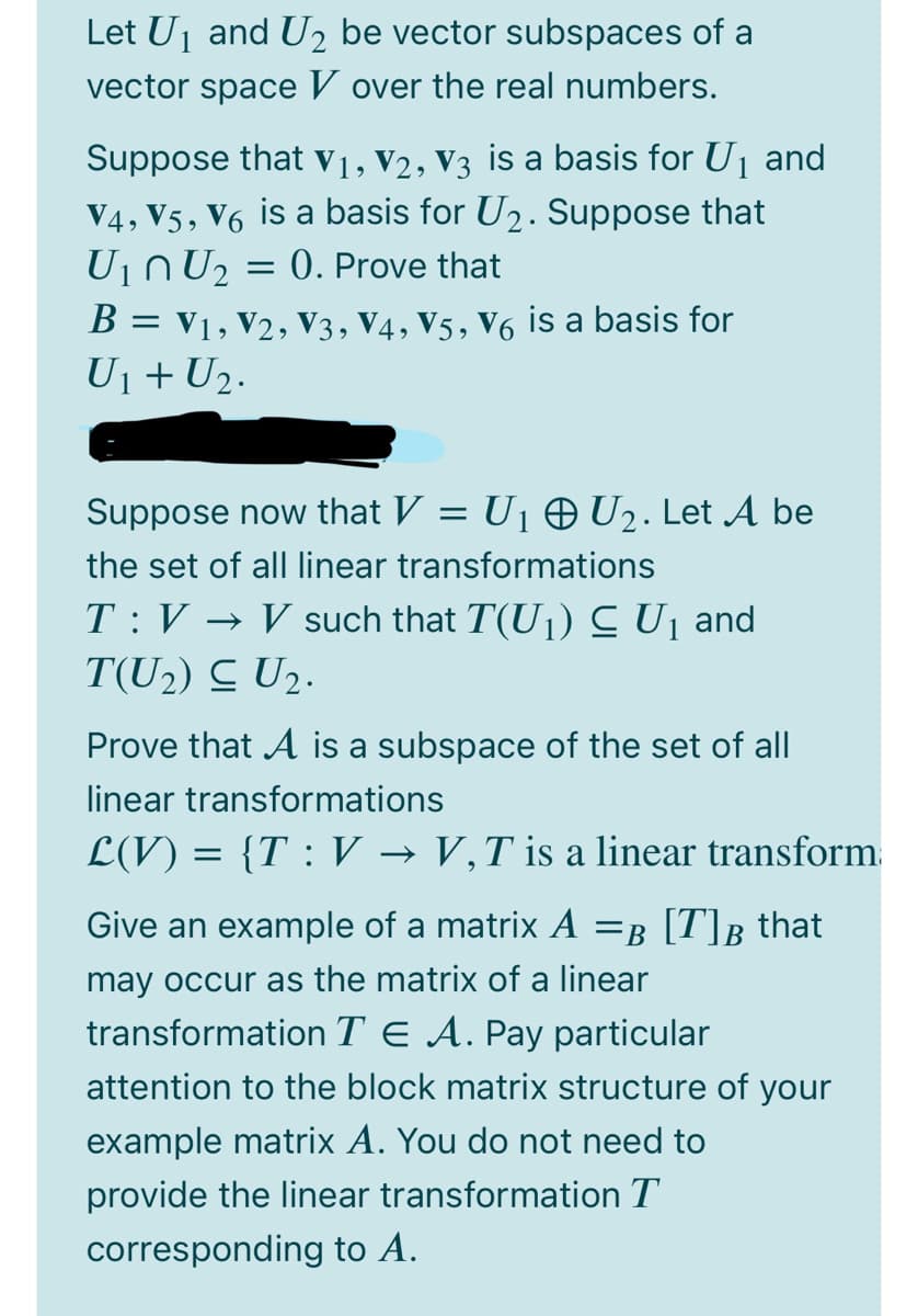 Let Uj and U2 be vector subspaces of a
vector space V over the real numbers.
Suppose that V1, V2, V3 is a basis for U1 and
V4, V5, V6 is a basis for U2. Suppose that
U1NU2 = 0. Prove that
B = v1, V2, V3, V4, V5, V6 is a basis for
U1+ U2.
Suppose now that V = U1 0 U2. Let A be
the set of all linear transformations
T :V → V such that T(U1) C Uj and
T(U2) C U2.
Prove that A is a subspace of the set of all
linear transformations
L(V) = {T : V → V,T is a linear transform.
Give an example of a matrix A =B [T]B_that
may occur as the matrix of a linear
transformation T E A. Pay particular
attention to the block matrix structure of your
example matrix A. You do not need to
provide the linear transformation T
corresponding to A.
