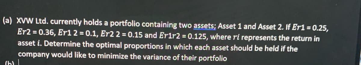 (a) XVW Ltd. currently holds a portfolio containing two assets; Asset 1 and Asset 2. If Er1 = 0.25,
Er2 = 0.36, Er12 = 0.1, Er2 2 = 0.15 and Er1r2 = 0.125, where ri represents the return in
asset i. Determine the optimal proportions in which each asset should be held if the
company would like to minimize the variance of their portfolio
%3D
