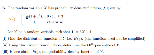 b. The random variable X has probability density function, f given by
E(1+x?), 0< r < 3
f(x) =
0,
otherwise
Let Y be a random variable such that Y = 3X +1
(i) Find the distribution function of Y i.e. H(y). (the function need not be simplified)
(ii) Using this distribution function, determine the 60th percentile of Y.
(iii) Hence obtain h(y), the probability density function of Y.
