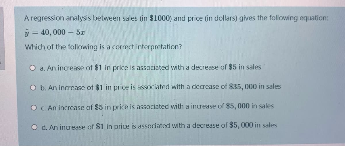 A regression analysis between sales (in $1000) and price (in dollars) gives the following equation:
ý = 40, 000 – 5x
Which of the following is a correct interpretation?
O a. An increase of $1 in price is associated with a decrease of $5 in sales
O b. An increase of $1 in price is associated with a decrease of $35, 000 in sales
O C. An increase of $5 in price is associated with a increase of $5, 000 in sales
O d. An increase of $1 in price is associated with a decrease of $5, 000 in sales
