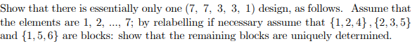 Show that there is essentially only one (7, 7, 3, 3, 1) design, as follows. Assume that
the elements are 1, 2, .., 7; by relabelling if necessary assume that {1,2, 4} , {2,3, 5}
and {1,5,6} are blocks: show that the remaining blocks are uniquely determined.
