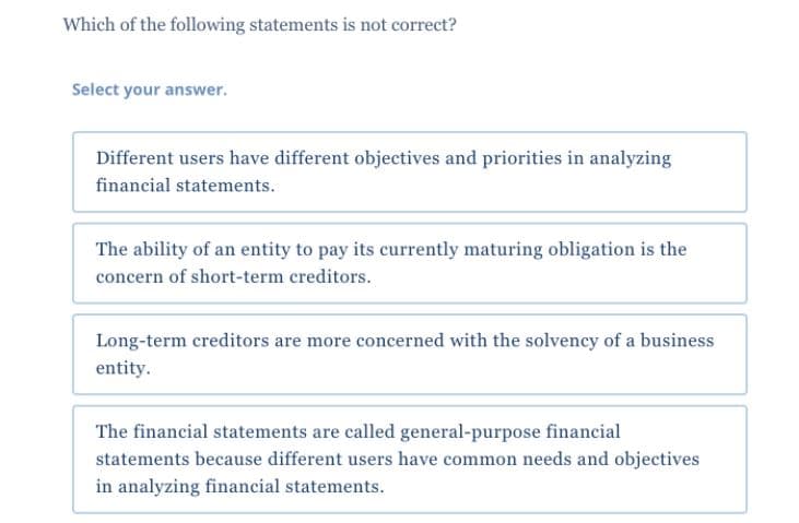 Which of the following statements is not correct?
Select your answer.
Different users have different objectives and priorities in analyzing
financial statements.
The ability of an entity to pay its currently maturing obligation is the
concern of short-term creditors.
Long-term creditors are more concerned with the solvency of a business
entity.
The financial statements are called general-purpose financial
statements because different users have common needs and objectives
in analyzing financial statements.
