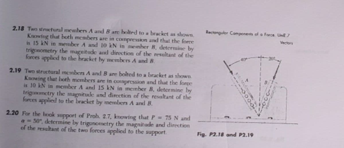2.18 Two strictural members A and B are holted to a bracket as shown.
Knowing that hoth members are in compression and that the force
is 15 kN in member A and 10 kN in member B. determine by
trigonometry the magnitude and direction of the resultant of the
forces applied to the bracket by members A and B.
Reciongular Components of a Force. Un 7
Vectors
20
40
2.19 Two structural members A and B are bolted to a bracket as shown.
Knowing that both members are in cotmpression and that the force
is 10 kN in member A and 15 kN in menber B. determine by
trigononctry the magnitude and direction of the resultant of the
forces applied to the bracket by members A and B.
2.20 For the hook support of Prob. 2.7, knowing that P 75 N and
a = 50°, determine by trigonomctry the magnitude and direction
of the resultant of the two forces applied to the support.
Fig. P2.18 and P2.19
