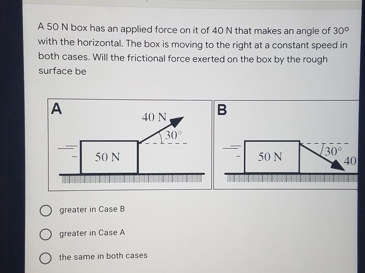 A 50 N box has an applied force on it of 40 N that makes an angle of 30°
with the horizontal. The box is moving to the right at a constant speed in
both cases. Will the frictional force exerted on the box by the rough
surface be
A
B
40 N
30°
30°
40
50 N
50 N
O greater in Case B
greater in Case A
O the same in both cases
