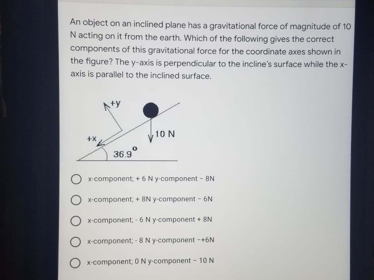 An object on an inclined plane has a gravitational force of magnitude of 10
N acting on it from the earth. Which of the following gives the correct
components of this gravitational force for the coordinate axes shown in
the figure? The y-axis is perpendicular to the incline's surface while the x-
axis is parallel to the inclined surface.
Aty
10 N
+X
36.9°
X-component; + 6 N y-component - 8N
X-component; + 8N y-component - 6N
X-component; - 6 N y-component + 8N
X-component; - 8 N y-component -+6N
X-component; 0 N y-component - 10 N
