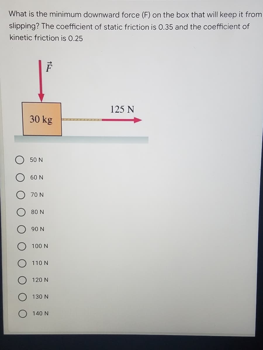 What is the minimum downward force (F) on the box that will keep it from
slipping? The coefficient of static friction is 0.35 and the coefficient of
kinetic friction is 0.25
125 N
30 kg
50 N
60 N
70 N
80 N
90 N
100 N
110 N
120 N
130 N
140 N
