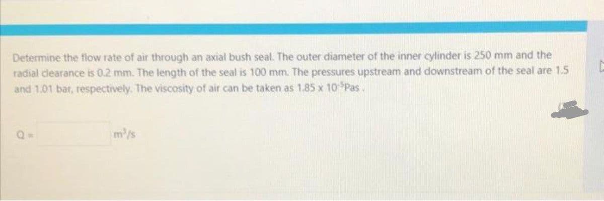 Determine the flow rate of air through an axial bush seal. The outer diameter of the inner cylinder is 250 mm and the
radial clearance is 0.2 mm. The length of the seal is 100 mm. The pressures upstream and downstream of the seal are 1.5
and 1.01 bat, respectively. The viscosity of air can be taken as 1.85 x 10 Pas.
Q=
m/s
