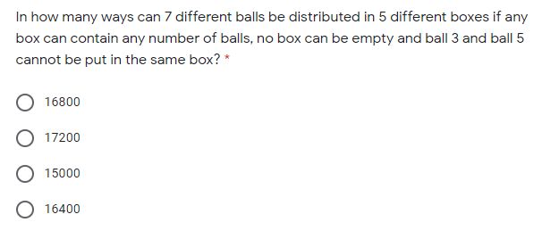 In how many ways can 7 different balls be distributed in 5 different boxes if any
box can contain any number of balls, no box can be empty and ball 3 and ball 5
cannot be put in the same box? *
16800
17200
15000
O 16400
