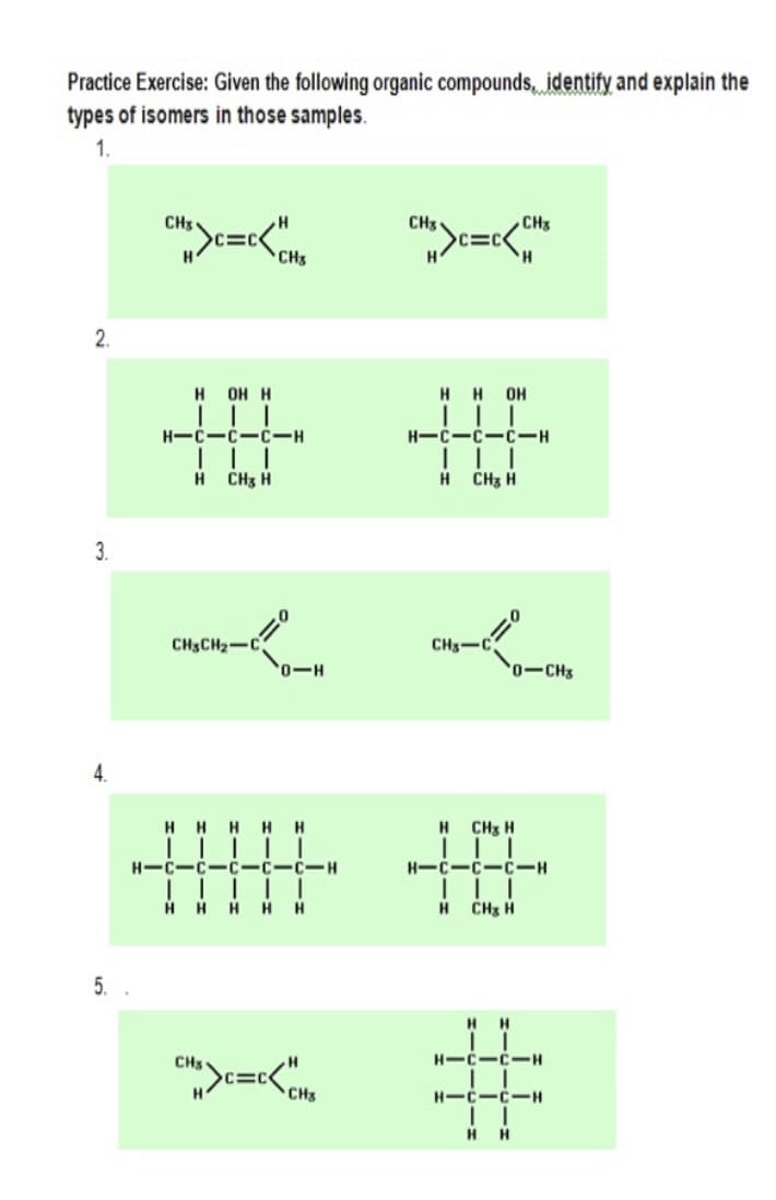 Practice Exercise: Given the following organic compounds, identify and explain the
types of isomers in those samples.
1.
CH3
CH3
CH3
C=C
H.
C=C
CHs
2.
HH OH
|| |
н он н
H-C-C-C-H
| | |
H CHz H
H CHz H
3.
CH3CH2-C
CHs-C
0-H
0-CH3
4.
H.
HHHH
H CHs H
H-C-C-C-C-C-H
H-C-C-C-H
||||
HH H H H
H ČHz H
5.
HH
CHs
H-C-C.
H-C-C-H
