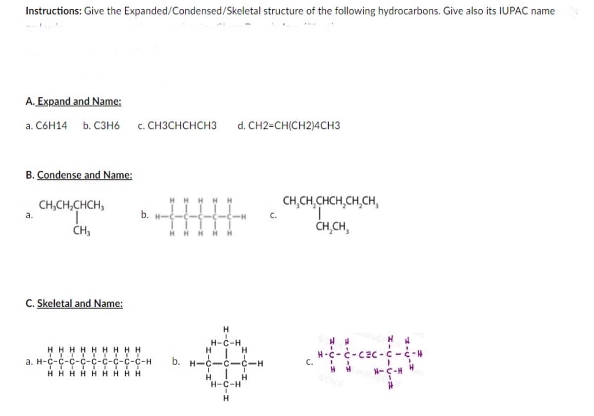 Instructions: Give the Expanded/Condensed/Skeletal structure of the following hydrocarbons. Give also its IUPAC name
A. Expand and Name:
а. С6Н14 b. сзн6
с. СНЗСНСНCHЗ
d. CH2=CH(CH2)4CH3
B. Condense and Name:
CH,CH,CHCH,CH,CH,
HHHH
CH;CH,CHCH;
a.
b. H-C-ċ-Ċ-Ċ-Ċ-H
C.
CH3
ČH,CH,
HHHH H
C. Skeletal and Name:
H
Н-с-н
H HHHHHHHH
а. Н-с-с-с-с-с-с-с-с-с-н
H H HHHH H H H
H
H
H-c-c-CEC-C-c-4
С.
b. H-C-C-C-H
H-C-H
H.
H
H-C-H
H
