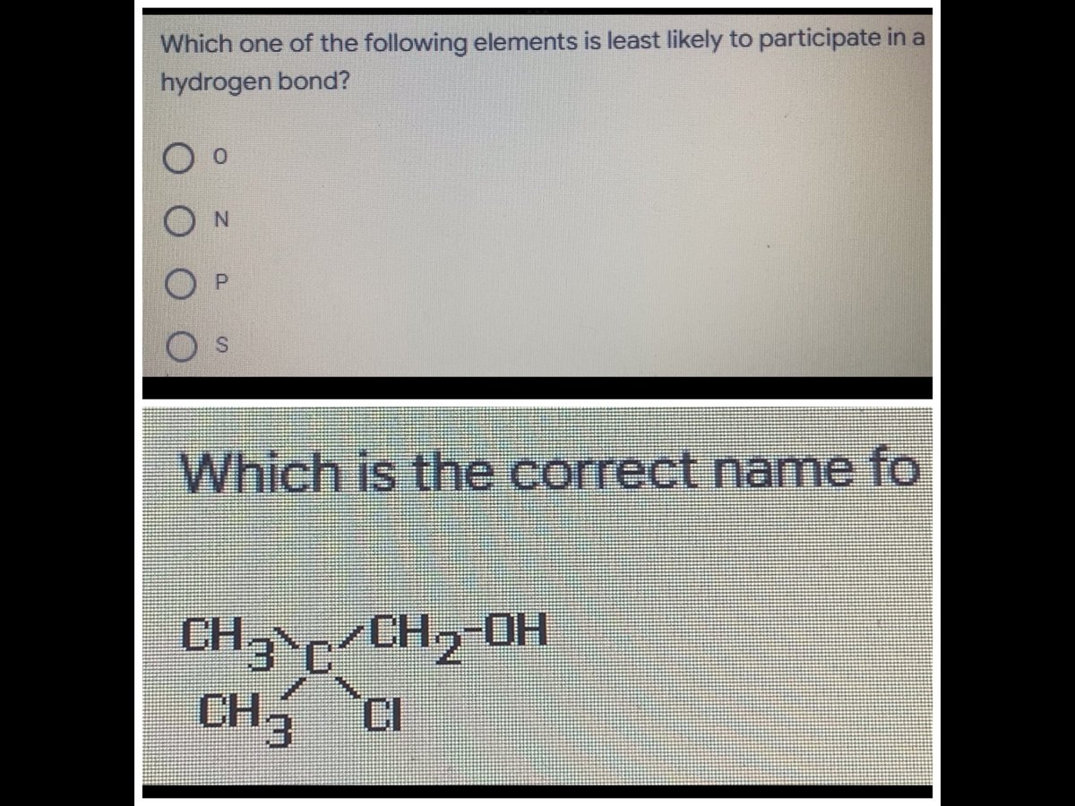 Which one of the following elements is least likely to participate in a
hydrogen bond?
Which is the correct name fo
CH /CH, OH
CH3
CI
