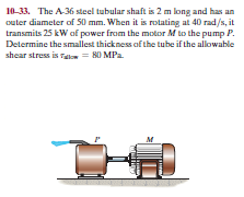 10-33. The A-36 steel tubular shaft is 2 m long and has an
outer diameter of 50 mm. When it is rotating at 40 rad/s, it
transmits 25 kW af power from the motor Mto the pump P.
Determine the smallest thickness of the tube if the allowable
shear stress is Talon = 80 MPa.
