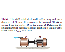 10-34. The A36 solid steel shaft is 2 m long and has a
diameter of 60 mm. It is required to transmit 60 kW af
power from the motor M to the pump P. Determine the
smallest angular velocity the shaft can have if the allowable
shear stress is o = H0 MPa.
