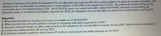 Johnson Company caleulates its allowance for uncollectible'accounts as 10% of its ending balance in gross accounts recelvable. The
allowance for uncollectible accounts had a credit balance of $12.000 at the beginning of 2021 No previously written-off accounts
receivable were reinstated during 2021. At 12/31/2021, gross accounts receivable totnled $200,100, and prior to recording the
adjusting entry to recognize bad debts expense for 2021, the allowance for uncollectible accounts had a debit balance of 22,000.
Required:
1. What was the balance in gross accounts receivable as of 12/31/2020?
2. What journal entry should Johnson record to recognize bed debt expense for 2021?
3. Assume Johnson made no other adjustment of the allowance for uncollectible accounts during 2021. Determine the amount of
accounts receivable written off during 2021.
4. If Johnson instead used the direct write-off method, what would bad debt expense be for 2021?
