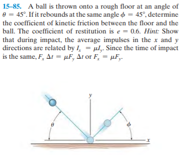 15-85. A ball is thrown onto a rough floor at an angle of
e = 45°. If it rebounds at the same angle o = 45°, determine
the coefficient of kinetic friction between the floor and the
ball. The coefficient of restitution is e = 0.6. Hint: Show
that during impact, the average impulses in the x and y
directions are related by I, = ul,. Since the time of impact
%3D
