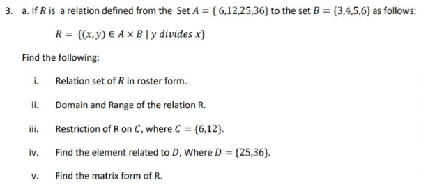 3. a. If R is a relation defined from the Set A = { 6,12,25,36} to the set B = {3,4,5,6} as follows:
R = {(x,y) € A x B |y divides x}
Find the following:
i.
Relation set of R in roster form.
ii.
Domain and Range of the relation R.
ii.
Restriction of R on C, where C = {6,12}.
iv.
Find the element related to D, Where D = {25,36}.
V.
Find the matrix form of R.
