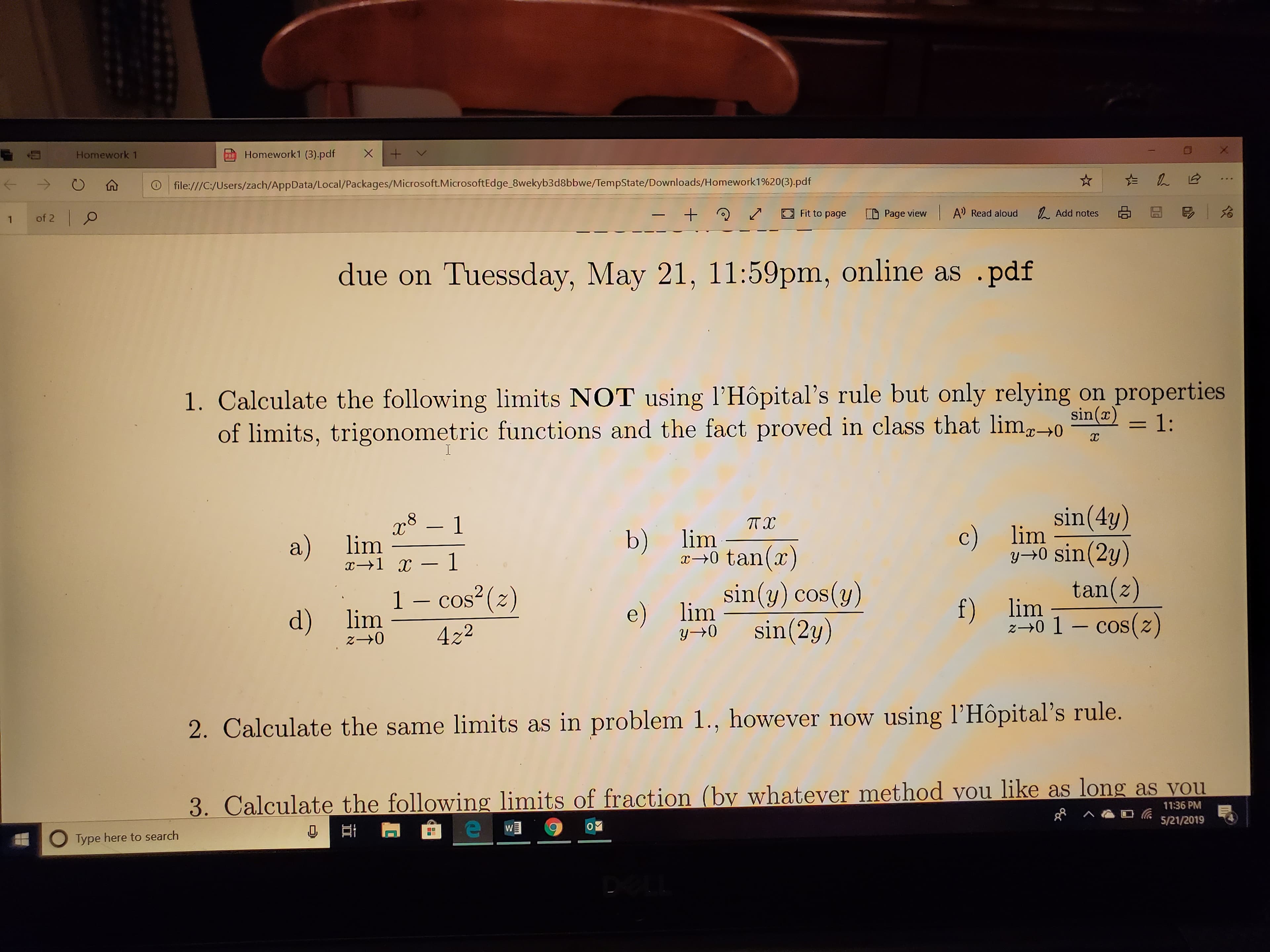 Homework1 (3).pdf+
Homework 1
0
仚
ⓘ
file:///C /Users/zach/AppData/Local/Packages/Microsoft MicrosoftEdge Swekyb3d8bbwe/TempState Downloads/Homeworki %20(3) pdf
D Page view | A) Read aloud
る囧う
久Add notes
2
ノロFitto page
+
ー
1 of 2
due on Tuessday, May 21, 11:59pm, online as pdf
1. Calculate the following limits NOT using l'Hôpital's rule but only relying on properties
of limits, trigonometric functions and the fact proved in class that li1:
sin(4y)
y0 sin (2y)
tan(z)
r81
b) itan()
a) lim
r-0 tan(z)
sin(y) cos(v)
e) li sin(2u)
1 - cos (2)
d) lim
2-0 422
f) lim
z0 COS(2)
2. Calculate the same limits as in problem 1., however now using l'Hopital's rule.
(by whatever method you like as long as vou
3. Calculate the following limits of fr
11:36 PM
︿瘾ロ伝5/21/2019
O Type here to search
