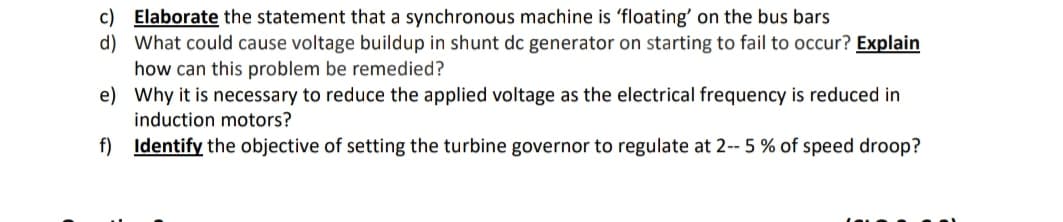 c) Elaborate the statement that a synchronous machine is 'floating' on the bus bars
d) What could cause voltage buildup in shunt dc generator on starting to fail to occur? Explain
how can this problem be remedied?
e) Why it is necessary to reduce the applied voltage as the electrical frequency is reduced in
induction motors?
f) Identify the objective of setting the turbine governor to regulate at 2-- 5 % of speed droop?
