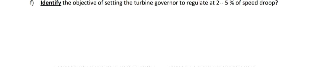 f) Identify the objective of setting the turbine governor to regulate at 2-- 5 % of speed droop?
