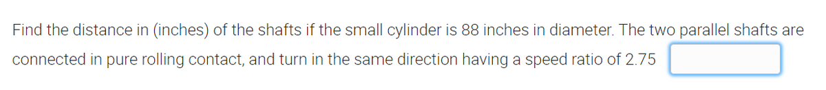 Find the distance in (inches) of the shafts if the small cylinder is 88 inches in diameter. The two parallel shafts are
connected in pure rolling contact, and turn in the same direction having a speed ratio of 2.75
