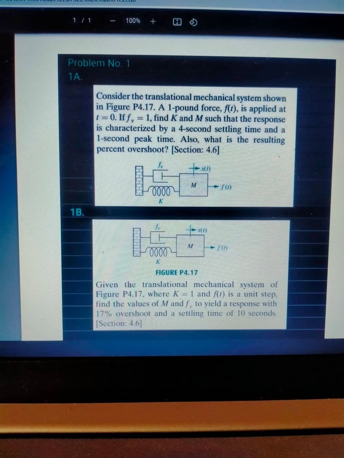 1 / 1
Problem No. 1
1A.
100% +
1B.
Consider the translational mechanical system shown
in Figure P4.17. A 1-pound force, f(t), is applied at
t = 0. If fy = 1, find K and M such that the response
is characterized by a 4-second settling time and a
1-second peak time. Also, what is the resulting
percent overshoot? [Section: 4.6]
70)
0000
31/1
10000
K
FIGURE P4.17
Given the translational mechanical system of
Figure P4.17, where K = 1 and f(1) is a unit step.
find the values of M and ƒ, to yield a response with
17% overshoot and a settling time of 10 seconds.
[Section: 4.6]