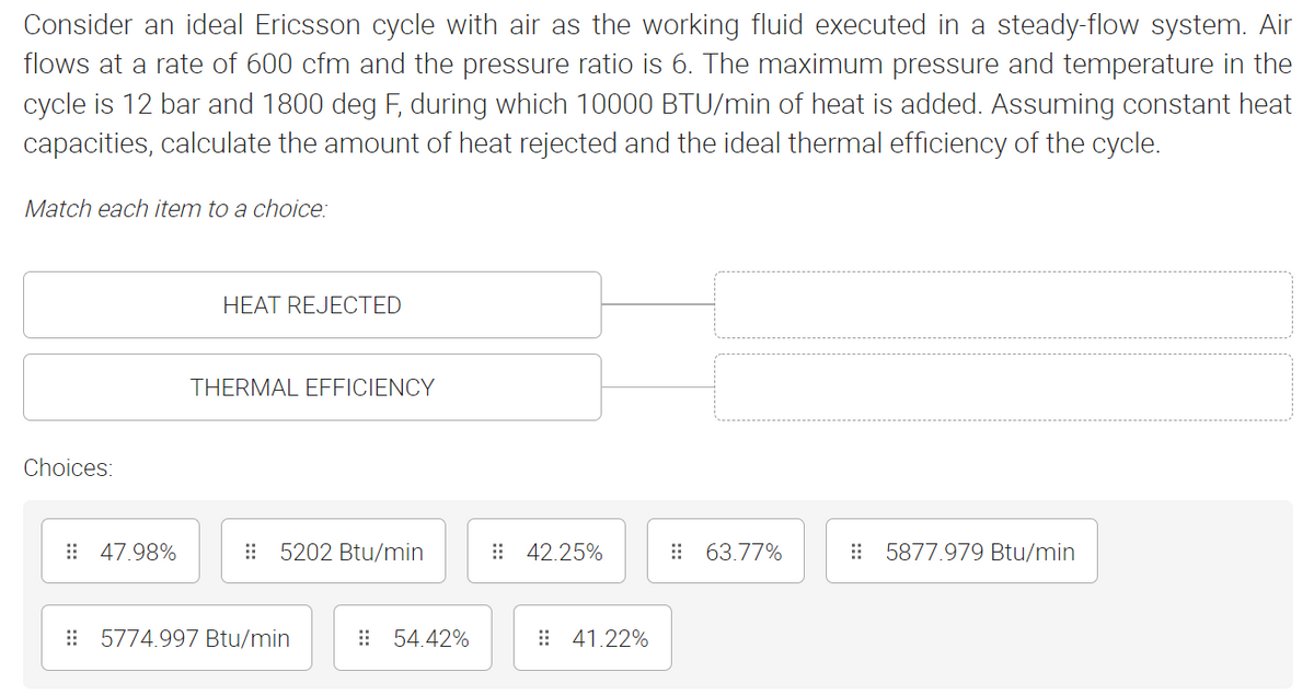 Consider an ideal Ericsson cycle with air as the working fluid executed in a steady-flow system. Air
flows at a rate of 600 cfm and the pressure ratio is 6. The maximum pressure and temperature in the
cycle is 12 bar and 1800 deg F, during which 10000 BTU/min of heat is added. Assuming constant heat
capacities, calculate the amount of heat rejected and the ideal thermal efficiency of the cycle.
Match each item to a choice:
HEAT REJECTED
THERMAL EFFICIENCY
Choices:
5202 Btu/min
63.77%
5877.979 Btu/min
47.98%
5774.997 Btu/min
54.42%
# 42.25%
41.22%