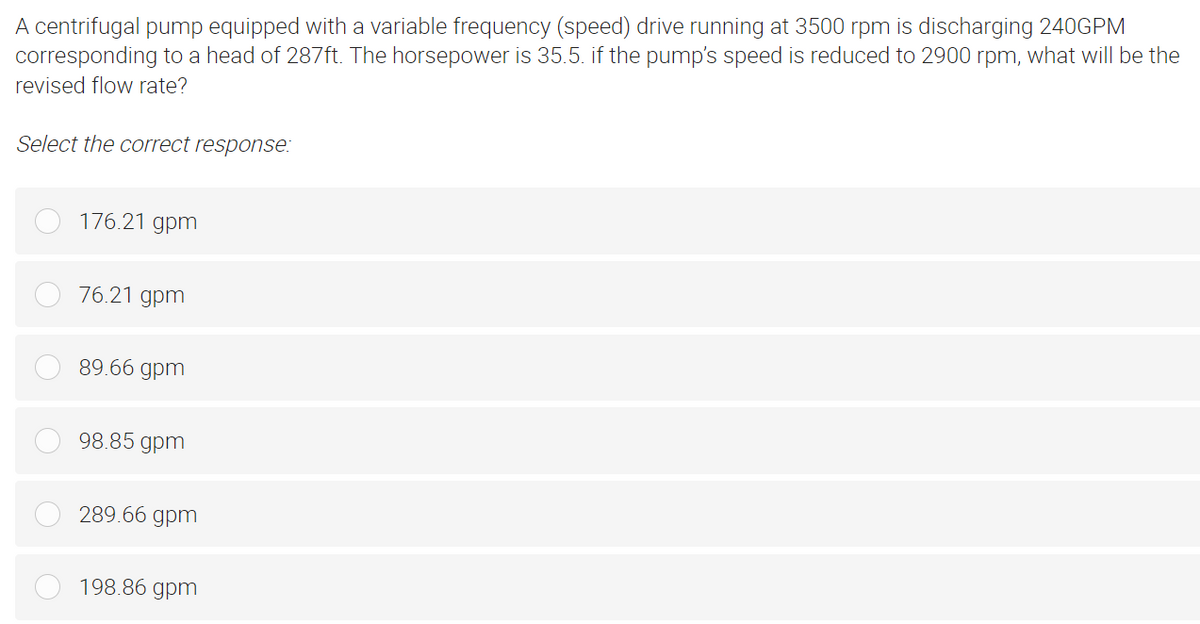 A centrifugal pump equipped with a variable frequency (speed) drive running at 3500 rpm is discharging 240GPM
corresponding to a head of 287ft. The horsepower is 35.5. if the pump's speed is reduced to 2900 rpm, what will be the
revised flow rate?
Select the correct response:
176.21 gpm
76.21 gpm
89.66 gpm
98.85 gpm
289.66 gpm
198.86 gpm