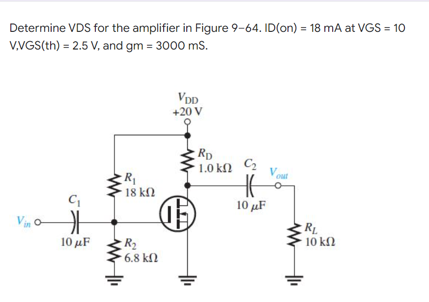 Determine VDS for the amplifier in Figure 9-64. ID(on) = 18 mA at VGS = 10
%3D
V,VGS(th) = 2.5 V, and gm = 3000 mS.
VDD
+20 V
Rp
1.0 kN C2
Vout
R1
18 kN
10 μF
Vin o
RL
10 kN
10 μF
R2
6.8 kN
