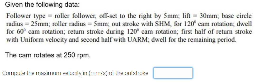 Given the following data:
Follower type = roller follower, off-set to the right by 5mm; lift 30mm; base circle
radius = 25mm; roller radius = 5mm; out stroke with SHM, for 120° cam rotation; dwell
for 60° cam rotation; return stroke during 120° cam rotation; first half of return stroke
with Uniform velocity and second half with UARM; dwell for the remaining period.
%3D
%3D
The cam rotates at 250 rpm.
Compute the maximum velocity in (mm/s) of the outstroke
