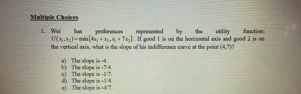 Multiple Choices
1. Wei
has
utility
function:
represented
U(x,x,)=min{4x, + x2,x +7x}. If good 1 is on the horizontal axis and good 2 is on
the vertical axis, what is the slope of his indifference curve at the point (4,7)?
preferences
by
the
a) The slope is -4.
b) The slope is -7/4.
c) The slope is -1/7.
d) The slope is -1/4.
e) The slope is -4/7.
