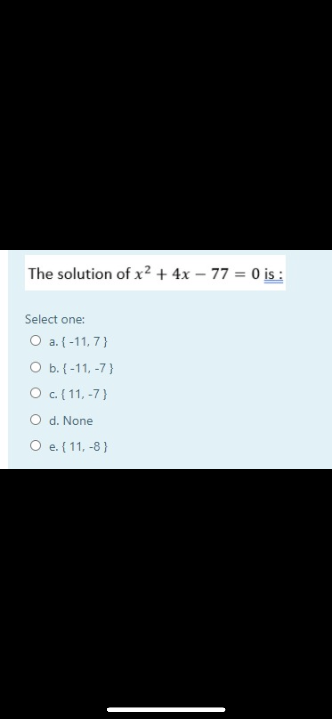 The solution of x² + 4x – 77 = 0 i :
Select one:
O a. {-11, 7}
O b. {-11, -7}
O c. { 11, -7}
O d. None
e. { 11, -8 }
