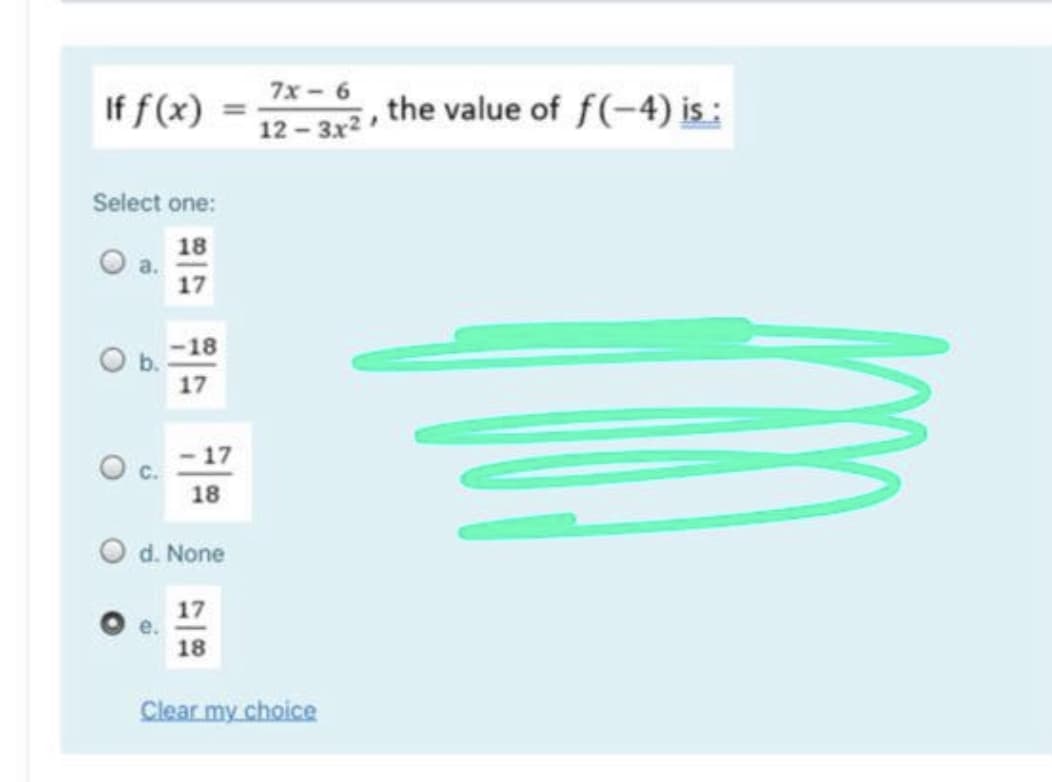 If f (x)
7x - 6
12 – 3x2 the value of f(-4) is:
Select one:
18
17
O b. -18
17
O c. - 17
18
d. None
17
e.
18
Clear my choice
