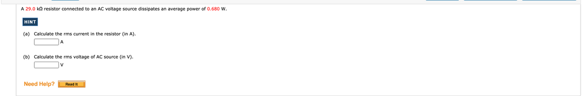 A 29.0 kN resistor connected to an AC voltage source dissipates an average power of 0.680 W.
HINT
(a) Calculate the rms current in the resistor (in A).
A
(b) Calculate the rms voltage of AC source (in V).
V
Need Help?
Read It
