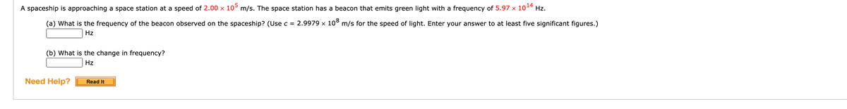 A spaceship is approaching a space station at a speed of 2.00 x 10° m/s. The space station has a beacon that emits green light with a frequency of 5.97 x 1014 Hz.
(a) What is the frequency of the beacon observed on the spaceship? (Use c = 2.9979 × 10° m/s for the speed of light. Enter your answer to at least five significant figures.)
Hz
(b) What is the change in frequency?
Hz
Need Help?
Read It
