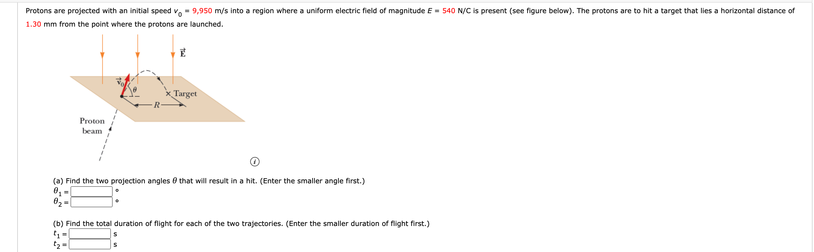 Protons are projected with an initial speed v. = 9,950 m/s into a region where a uniform electric field of magnitude E = 540 N/C is present (see figure below). The protons are to hit a target that lies a horizontal distance of
%3D
1.30 mm from the point where the protons are launched.
Target
-R
Proton
beam
(a) Find the two projection angles 0 that will result in a hit. (Enter the smaller angle first.)
02 =
(b) Find the total duration of flight for each of the two trajectories. (Enter the smaller duration of flight first.)
t =
t2 =
%3D
IL ||
I|||
