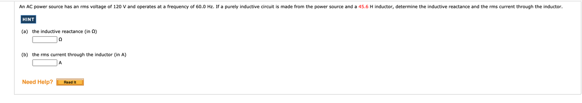 An AC power source has an rms voltage of 120 V and operates at a frequency of 60.0 Hz. If a purely inductive circuit is made from the power source and a 45.6 H inductor, determine the inductive reactance and the rms current through the inductor.
HINT
(a) the inductive reactance (in N)
(b) the rms current through the inductor (in A)
A
Need Help?
Read It
