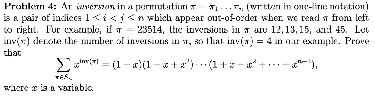 Problem 4: An inversion in a permutation T = T1 . .. Tn (written in one-line notation)
is a pair of indices 1 < i <j <n which appear out-of-order when we read a from left
to right. For example, if T =
inv(T) denote the number of inversions in T, so that inv(7) = 4 in our example. Prove
that
23514, the inversions in T are 12,13, 15, and 45. Let
prinv(#) = .. (1+x + x² + ...+ x"-1),
(1+ x)(1+x+ x²)
TESN
where x is a variable.
