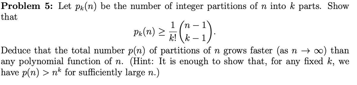 Problem 5: Let pr(n) be the number of integer partitions of n into k parts. Show
that
1
Pr(n) >
k! (k
n
1
Deduce that the total number p(n) of partitions of n grows faster (as n → o) than
any polynomial function of n. (Hint: It is enough to show that, for any fixed k, we
have p(n) > n* for sufficiently large n.)
