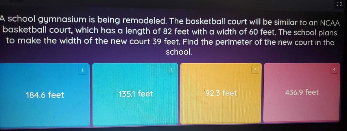 A school gymnasium is being remodeled. The basketball court will be similar to an NCAA
basketball Court, which has a length of 82 feet witha width of 60 feet. The school plans
to make the width of the new court 39 feet. Find the perimeter of the new court in the
school.
4
184.6 feet
135.1 feet
92.3 feet
436.9 feet
