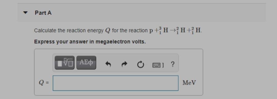 Part A
Calculate the reaction energy Q for the reaction p +H→H+;H.
Express your answer in megaelectron volts.
Q =
MeV
