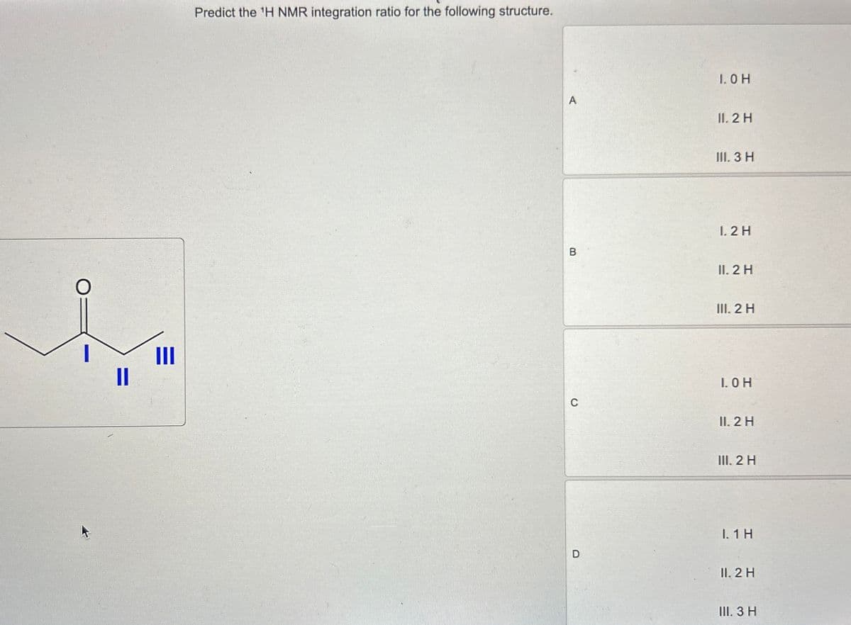 III
Predict the 'H NMR integration ratio for the following structure.
D
C
1.0 H
A
II. 2 H
III. 3 H
1. 2 H
B
II. 2 H
III. 2 H
1. 0 H
II. 2 H
III. 2 H
I. 1 H
II. 2 H
III. 3 H