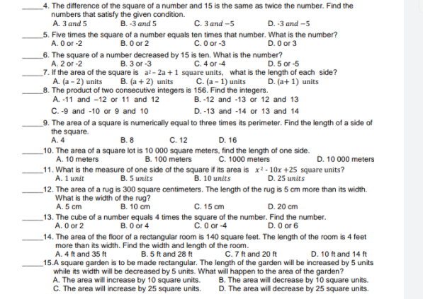 4. The difference of the square of a number and 15 is the same as twice the number. Find the
numbers that satisfy the given condition.
С. Заnd -5
A. 3 and 5
B. -3 and 5
D. -3 and -5
_5. Five times the square of a number equals ten times that number. What is the number?
В. O or 2
A. O or -2
_6. The square of a number decreased by 15 is ten. What is the number?
C. O or -3
D. O or 3
A. 2 or -2
_7. If the area of the square is a2- 2a +1 square units, what is the length of each side?
В. З ог -3
C. 4 or -4
D. 5 or -5
A. (a - 2) units
B. (a + 2) units
C. (a - 1) units
D. (a+ 1) units
8. The product of two consecutive integers is 156. Find the integers.
A. -11 and -12 or 11 and 12
B. -12 and -13 or 12 and 13
C. -9 and -10 or 9 and 10
_9. The area of a square is numerically equal to three times its perimeter. Find the length of a side of
D. -13 and -14 or 13 and 14
the square.
A. 4
D. 16
C. 12
10. The area of a square lot is 10 000 square meters, find the length of one side.
B. 100 meters
_11. What is the measure of one side of the square if its area is x2- 10x +25 square units?
B. 8
A. 10 meters
C. 1000 meters
D. 10 000 meters
A. 1 unit
B. 10 units
D. 25 units
B. 5 units
_12. The area of a rug is 300 square centimeters. The length of the rug is 5 cm more than its width.
What is the width of the rug?
A. 5 cm
B. 10 cm
C. 15 cm
D. 20 cm
_13. The cube of a number equals 4 times the square of the number. Find the number.
A. O or 2
B. O or 4
c. 0 or -4
D. O or 6
_14. The area of the floor of a rectangular room is 140 square feet. The length of the room is 4 feet
more than its width. Find the width and length of the room.
B. 5 ft and 28 ft
C. 7 ft and 20 ft
D. 10 ft and 14 ft
A. 4 ft and 35 ft
_15.A square garden is to be made rectangular. The length of the garden will be increased by 5 units
while its width will be decreased by 5 units. What will happen to the area of the garden?
A. The area will increase by 10 square units.
C. The area will increase by 25 square units.
B. The area will decrease by 10 square units.
D. The area will decrease by 25 square units.
