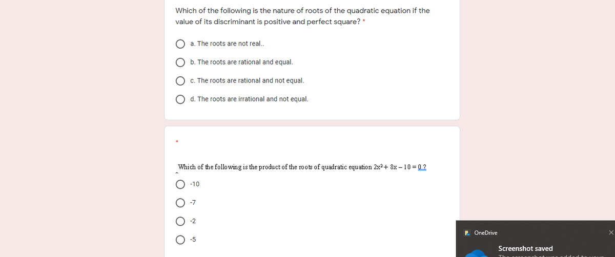 Which of the following is the nature of roots of the quadratic equation if the
value of its discriminant is positive and perfect square? *
a. The roots are not real..
b. The roots are rational and equal.
c. The roots are rational and not equal.
O d. The roots are irrational and not equal.
Which of the following is the product of the roots of quadratic equation 2x?+ 8x – 10 = 0 ?
-10
-7
-2
2 OneDrive
-5
Screenshot saved
O O O
O O O O
