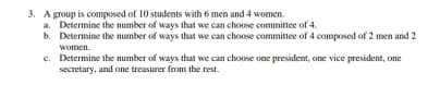 3. A group is composed of 10 students with 6 men and 4 women.
a. Determine the number of ways that we can choose committee of 4.
b. Determine the number of ways that we can choose committee of 4 composed of 2 men and 2
women.
c. Determine the number of ways that we can choose one president, one vice president, one
secretary, and one treasurer from the rest.
